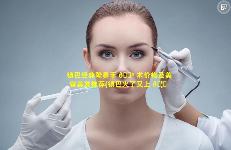 镇巴经典隆鼻手 🐺 术价格及美容美发推荐(镇巴火了又上 🦊 头条)